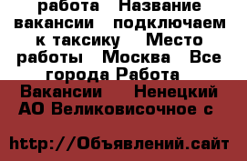 работа › Название вакансии ­ подключаем к таксику  › Место работы ­ Москва - Все города Работа » Вакансии   . Ненецкий АО,Великовисочное с.